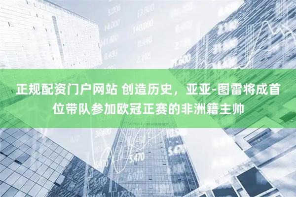 正规配资门户网站 创造历史，亚亚-图雷将成首位带队参加欧冠正赛的非洲籍主帅