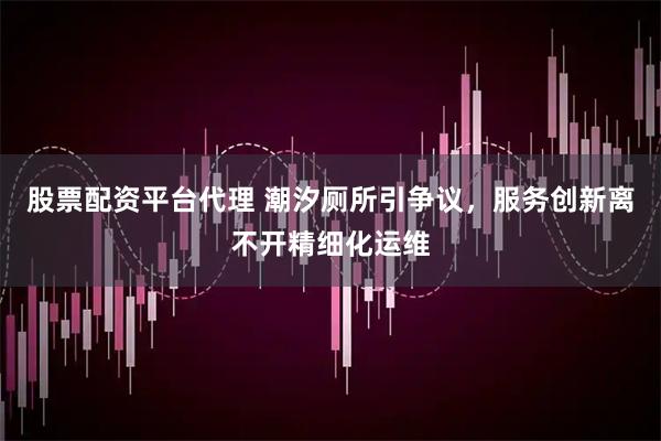股票配资平台代理 潮汐厕所引争议，服务创新离不开精细化运维